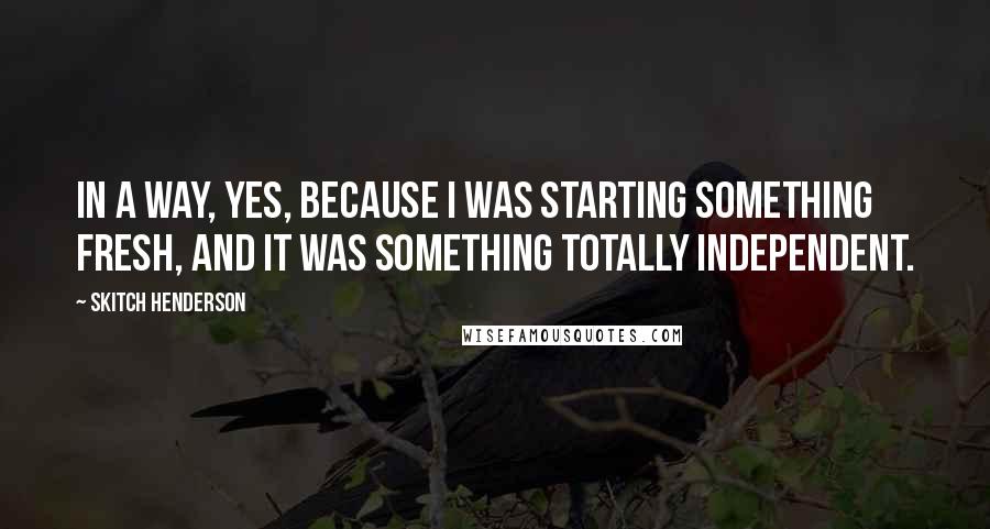 Skitch Henderson Quotes: In a way, yes, because I was starting something fresh, and it was something totally independent.