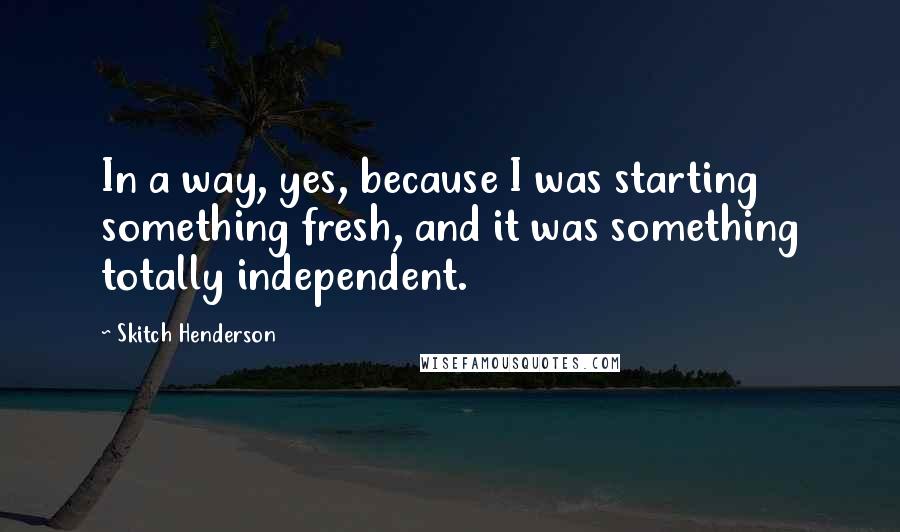 Skitch Henderson Quotes: In a way, yes, because I was starting something fresh, and it was something totally independent.