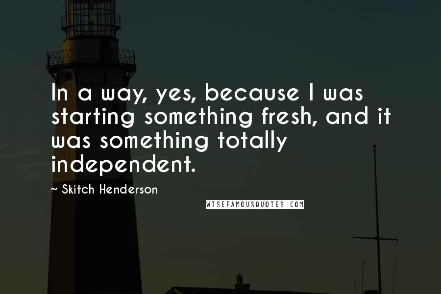 Skitch Henderson Quotes: In a way, yes, because I was starting something fresh, and it was something totally independent.