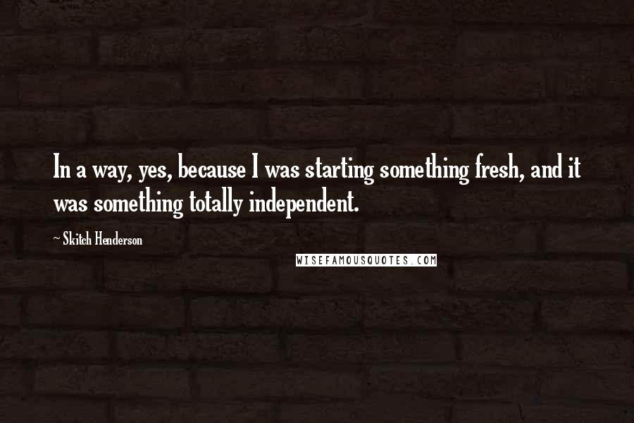 Skitch Henderson Quotes: In a way, yes, because I was starting something fresh, and it was something totally independent.