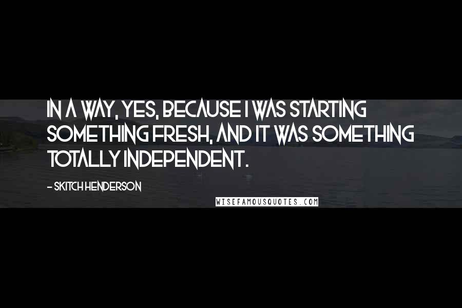 Skitch Henderson Quotes: In a way, yes, because I was starting something fresh, and it was something totally independent.