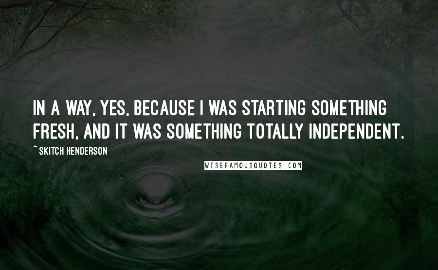 Skitch Henderson Quotes: In a way, yes, because I was starting something fresh, and it was something totally independent.