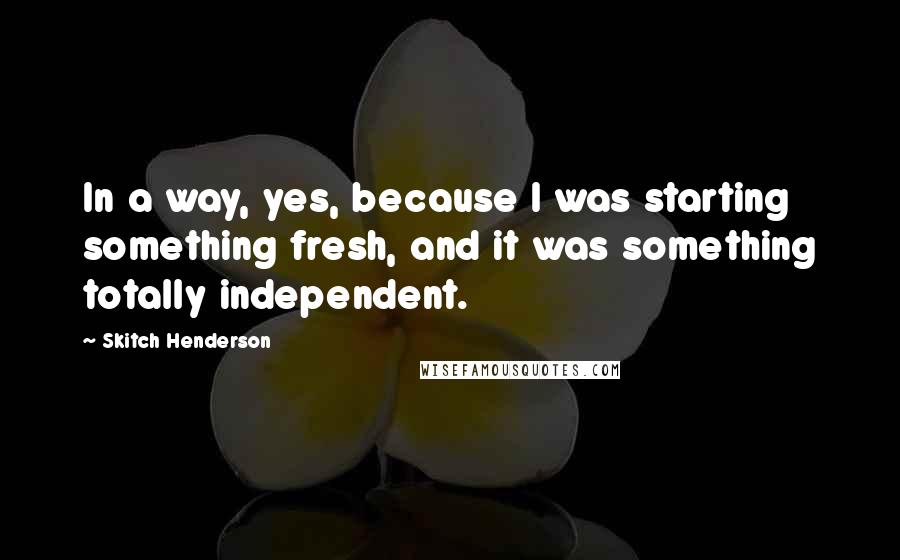 Skitch Henderson Quotes: In a way, yes, because I was starting something fresh, and it was something totally independent.