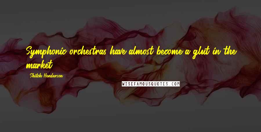 Skitch Henderson Quotes: Symphonic orchestras have almost become a glut in the market.