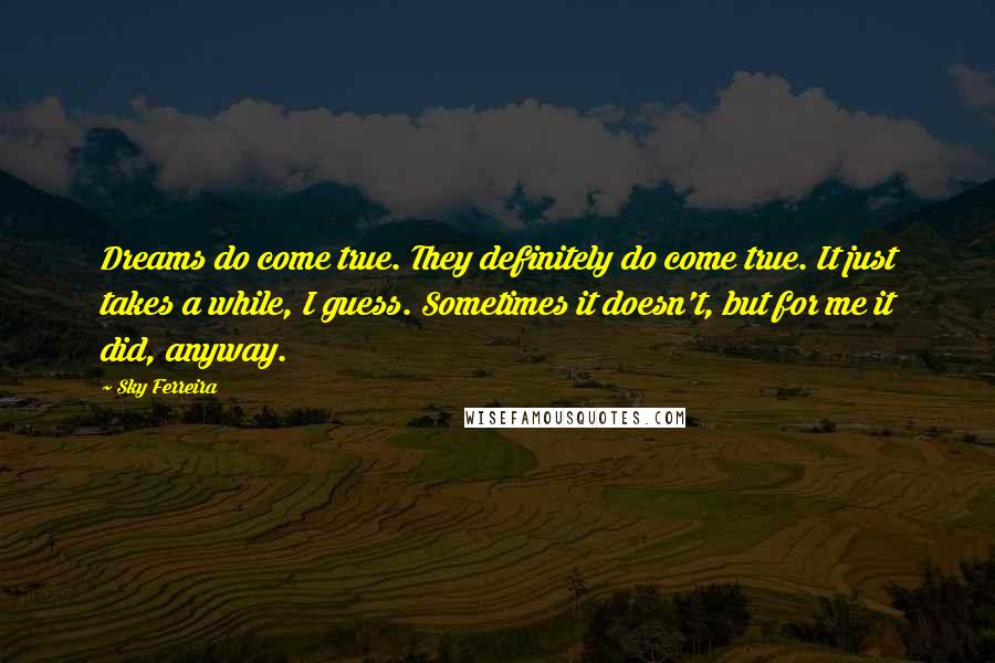 Sky Ferreira Quotes: Dreams do come true. They definitely do come true. It just takes a while, I guess. Sometimes it doesn't, but for me it did, anyway.