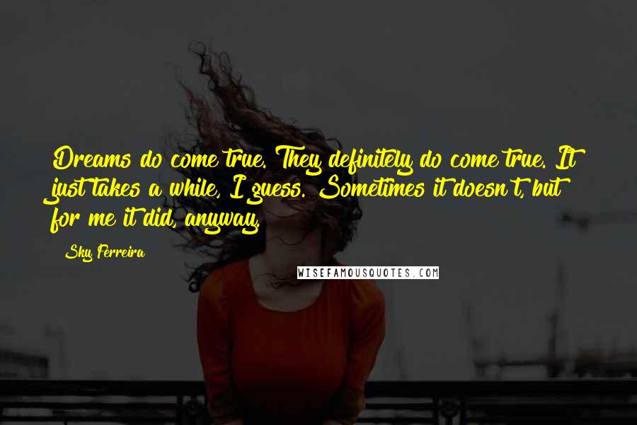 Sky Ferreira Quotes: Dreams do come true. They definitely do come true. It just takes a while, I guess. Sometimes it doesn't, but for me it did, anyway.