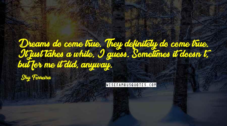 Sky Ferreira Quotes: Dreams do come true. They definitely do come true. It just takes a while, I guess. Sometimes it doesn't, but for me it did, anyway.