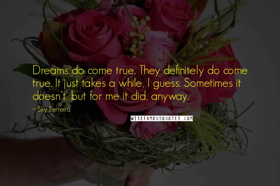 Sky Ferreira Quotes: Dreams do come true. They definitely do come true. It just takes a while, I guess. Sometimes it doesn't, but for me it did, anyway.