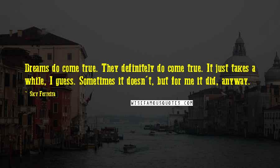 Sky Ferreira Quotes: Dreams do come true. They definitely do come true. It just takes a while, I guess. Sometimes it doesn't, but for me it did, anyway.