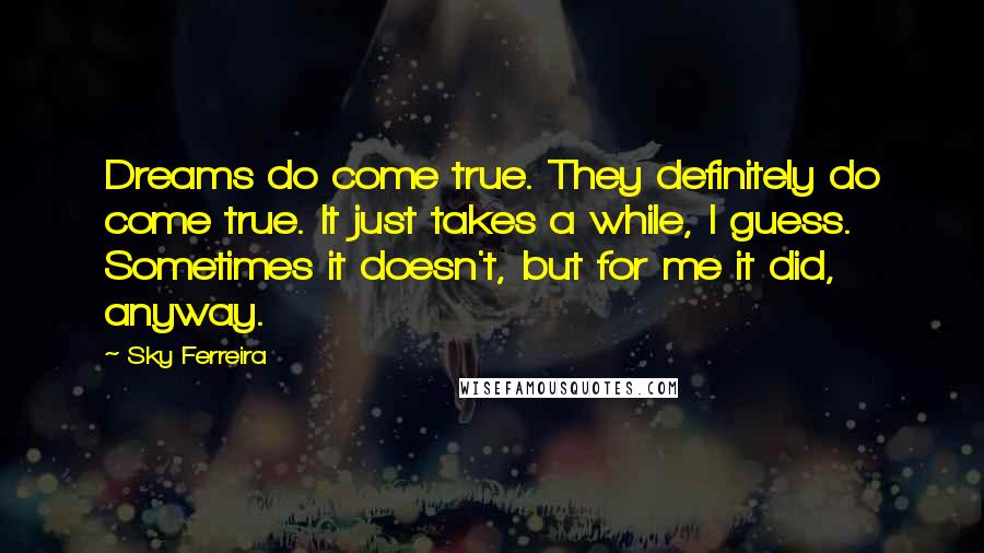 Sky Ferreira Quotes: Dreams do come true. They definitely do come true. It just takes a while, I guess. Sometimes it doesn't, but for me it did, anyway.