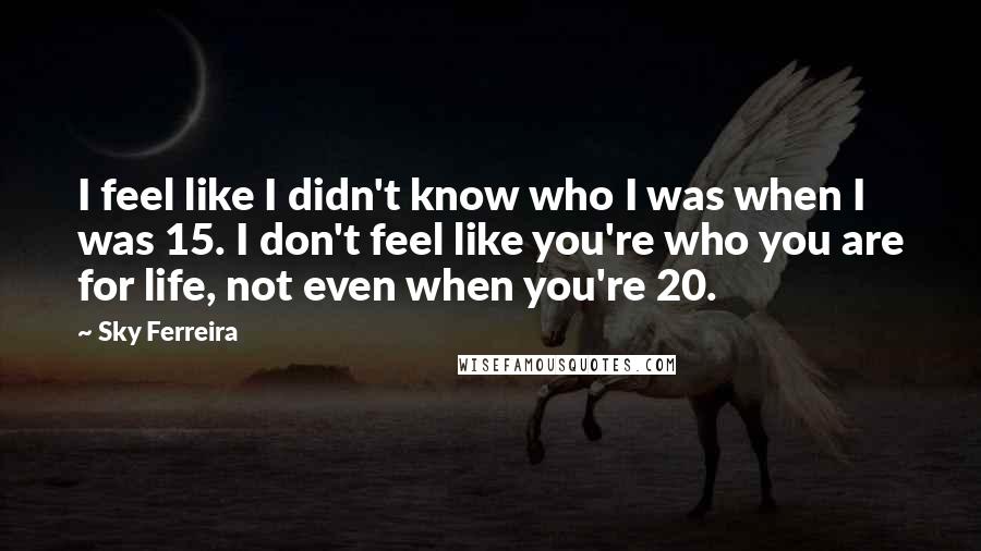 Sky Ferreira Quotes: I feel like I didn't know who I was when I was 15. I don't feel like you're who you are for life, not even when you're 20.