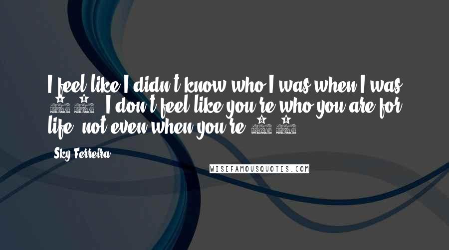 Sky Ferreira Quotes: I feel like I didn't know who I was when I was 15. I don't feel like you're who you are for life, not even when you're 20.