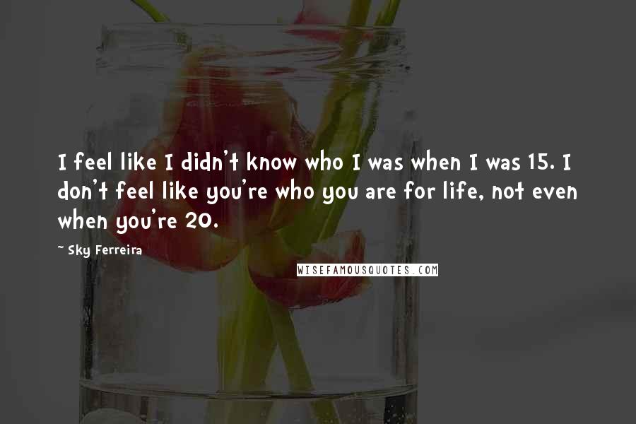 Sky Ferreira Quotes: I feel like I didn't know who I was when I was 15. I don't feel like you're who you are for life, not even when you're 20.