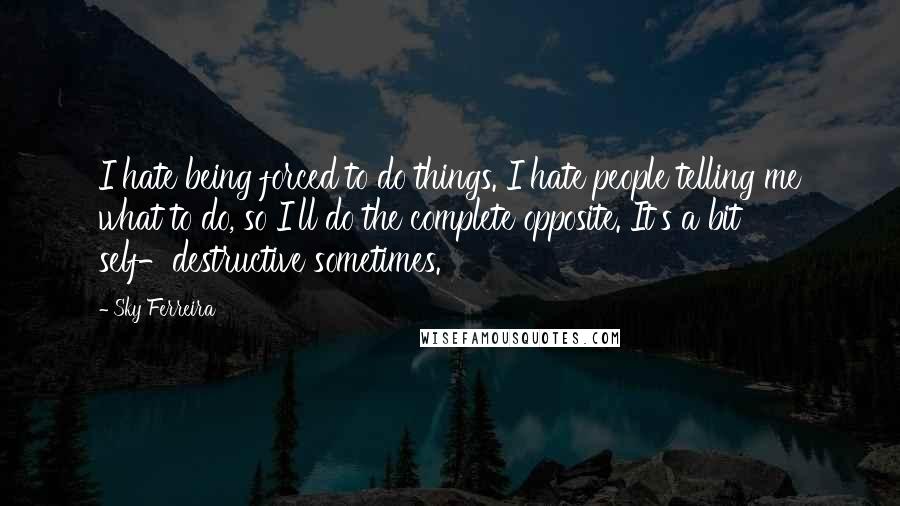 Sky Ferreira Quotes: I hate being forced to do things. I hate people telling me what to do, so I'll do the complete opposite. It's a bit self-destructive sometimes.