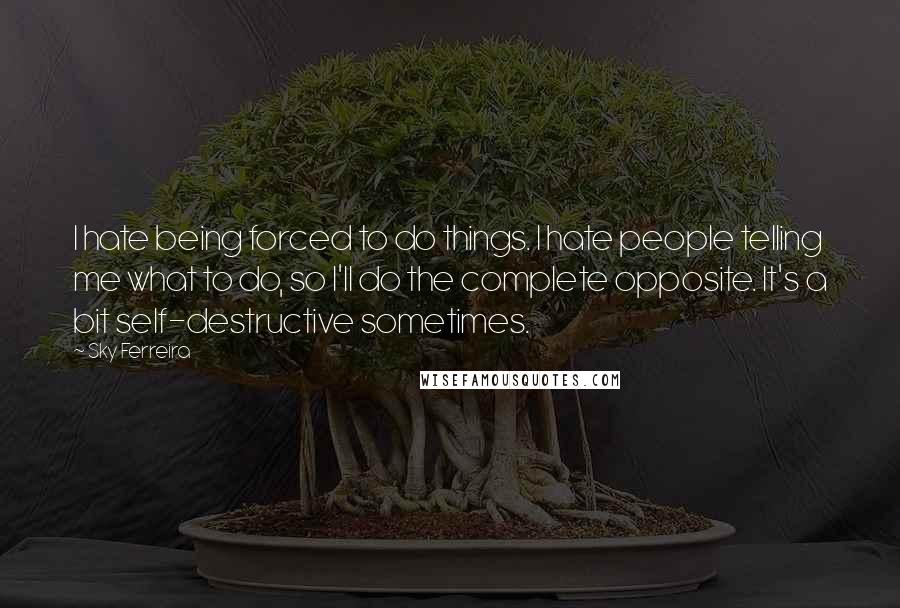 Sky Ferreira Quotes: I hate being forced to do things. I hate people telling me what to do, so I'll do the complete opposite. It's a bit self-destructive sometimes.