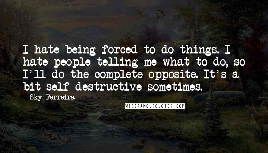 Sky Ferreira Quotes: I hate being forced to do things. I hate people telling me what to do, so I'll do the complete opposite. It's a bit self-destructive sometimes.