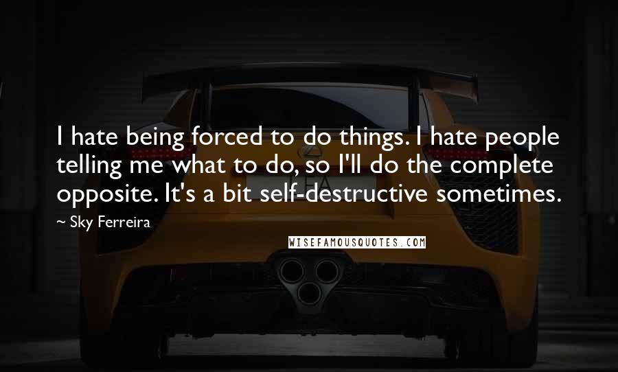 Sky Ferreira Quotes: I hate being forced to do things. I hate people telling me what to do, so I'll do the complete opposite. It's a bit self-destructive sometimes.