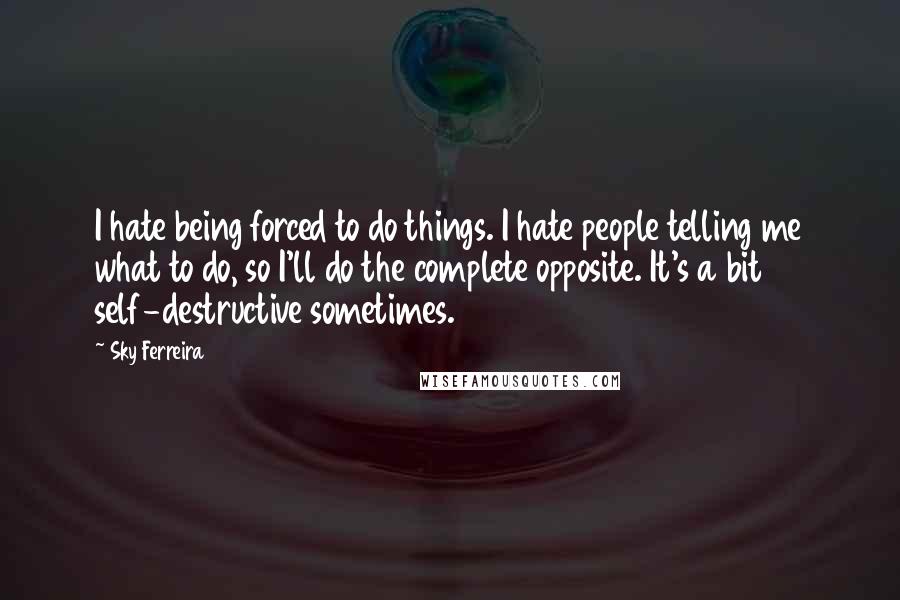 Sky Ferreira Quotes: I hate being forced to do things. I hate people telling me what to do, so I'll do the complete opposite. It's a bit self-destructive sometimes.