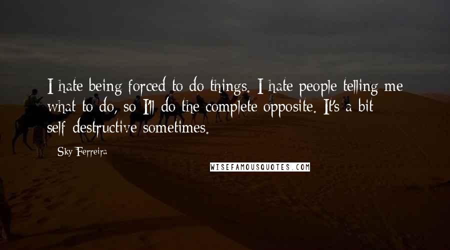 Sky Ferreira Quotes: I hate being forced to do things. I hate people telling me what to do, so I'll do the complete opposite. It's a bit self-destructive sometimes.