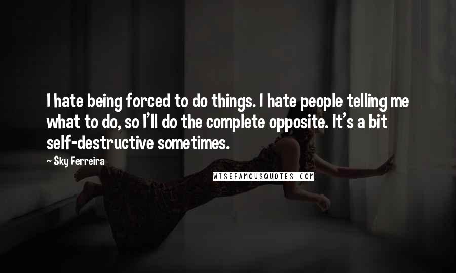 Sky Ferreira Quotes: I hate being forced to do things. I hate people telling me what to do, so I'll do the complete opposite. It's a bit self-destructive sometimes.