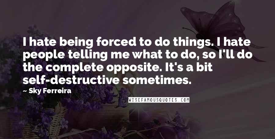 Sky Ferreira Quotes: I hate being forced to do things. I hate people telling me what to do, so I'll do the complete opposite. It's a bit self-destructive sometimes.