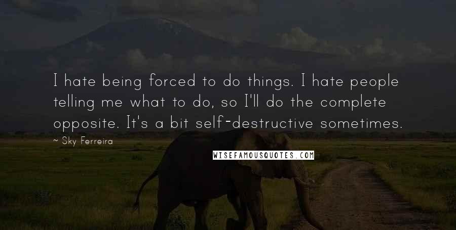 Sky Ferreira Quotes: I hate being forced to do things. I hate people telling me what to do, so I'll do the complete opposite. It's a bit self-destructive sometimes.