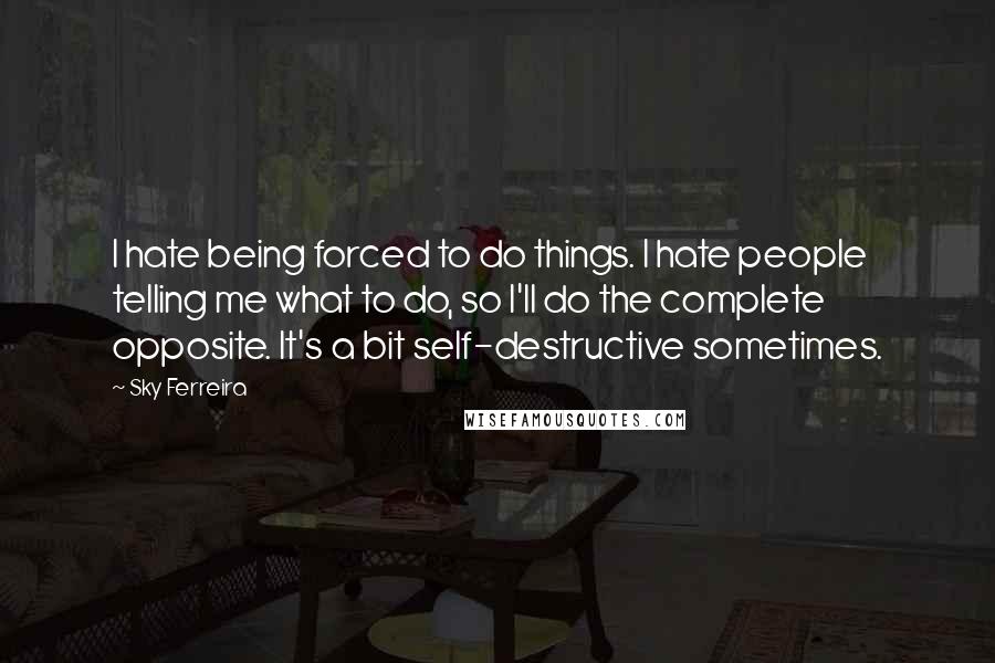 Sky Ferreira Quotes: I hate being forced to do things. I hate people telling me what to do, so I'll do the complete opposite. It's a bit self-destructive sometimes.