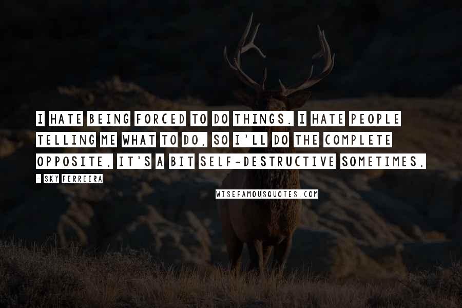 Sky Ferreira Quotes: I hate being forced to do things. I hate people telling me what to do, so I'll do the complete opposite. It's a bit self-destructive sometimes.