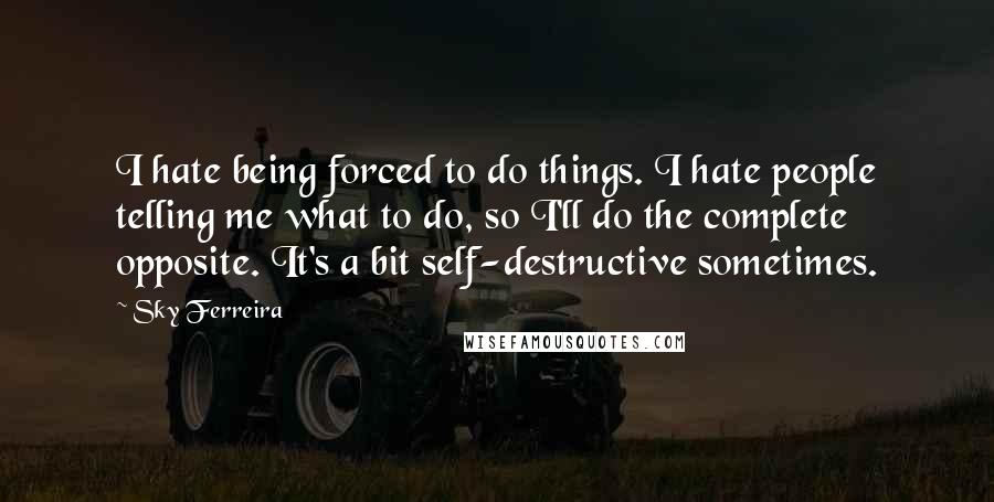 Sky Ferreira Quotes: I hate being forced to do things. I hate people telling me what to do, so I'll do the complete opposite. It's a bit self-destructive sometimes.