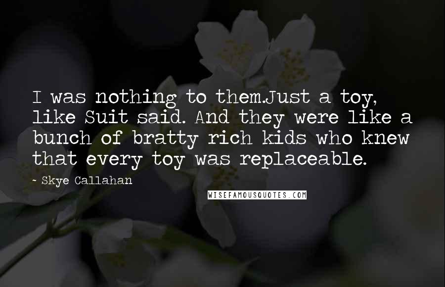 Skye Callahan Quotes: I was nothing to them.Just a toy, like Suit said. And they were like a bunch of bratty rich kids who knew that every toy was replaceable.