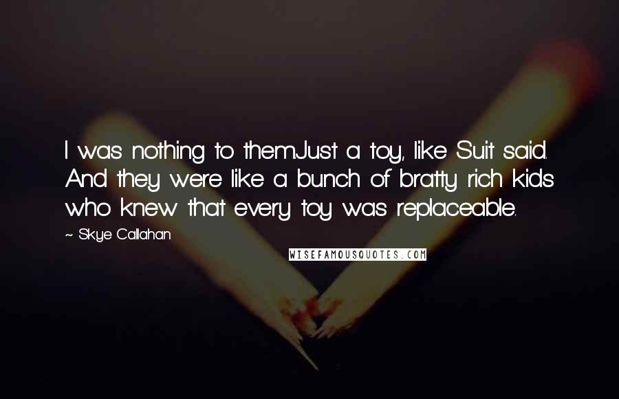 Skye Callahan Quotes: I was nothing to them.Just a toy, like Suit said. And they were like a bunch of bratty rich kids who knew that every toy was replaceable.