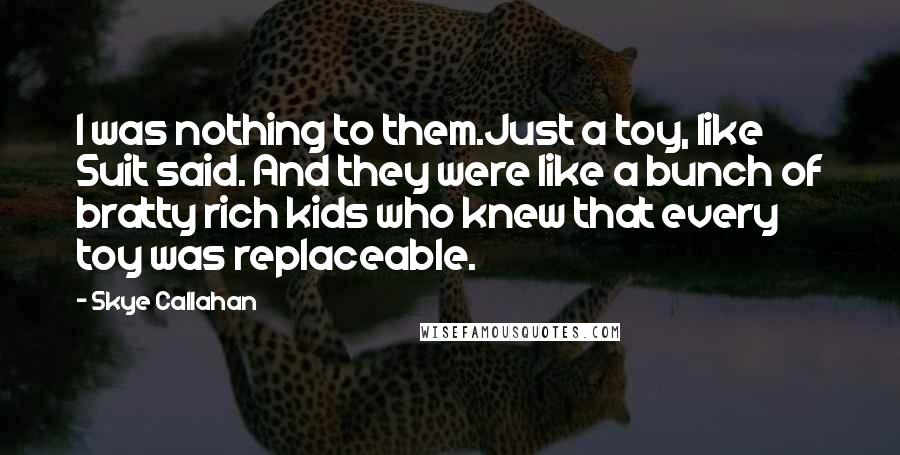 Skye Callahan Quotes: I was nothing to them.Just a toy, like Suit said. And they were like a bunch of bratty rich kids who knew that every toy was replaceable.