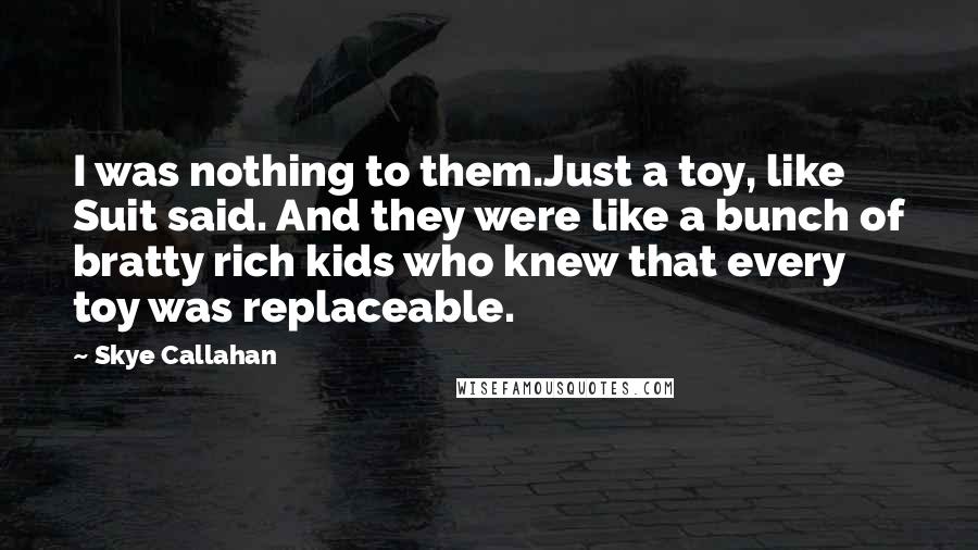 Skye Callahan Quotes: I was nothing to them.Just a toy, like Suit said. And they were like a bunch of bratty rich kids who knew that every toy was replaceable.