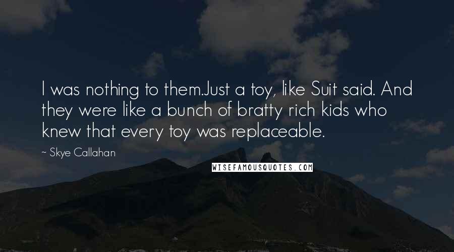 Skye Callahan Quotes: I was nothing to them.Just a toy, like Suit said. And they were like a bunch of bratty rich kids who knew that every toy was replaceable.