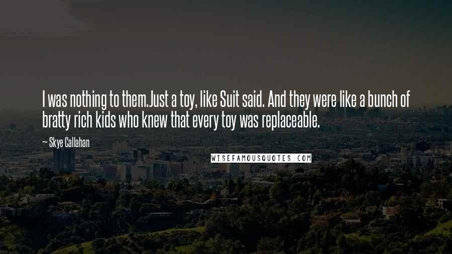 Skye Callahan Quotes: I was nothing to them.Just a toy, like Suit said. And they were like a bunch of bratty rich kids who knew that every toy was replaceable.