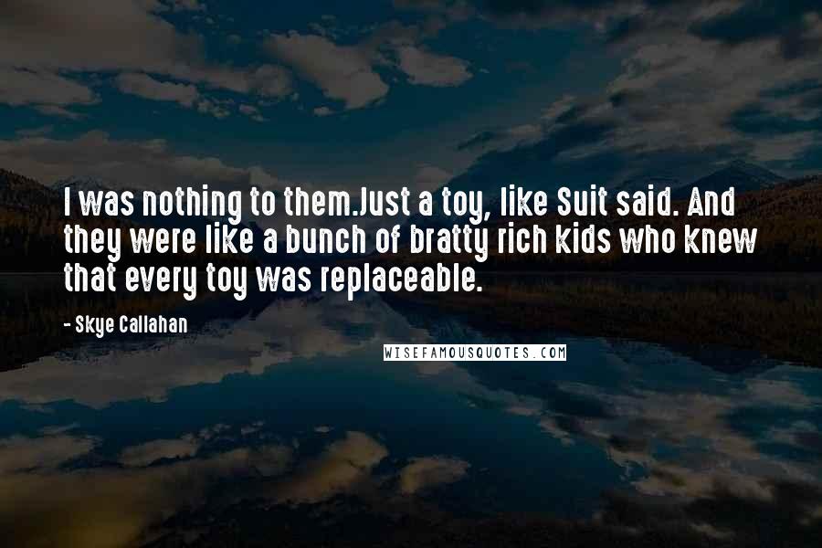 Skye Callahan Quotes: I was nothing to them.Just a toy, like Suit said. And they were like a bunch of bratty rich kids who knew that every toy was replaceable.