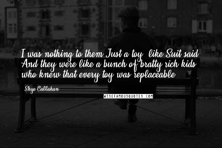 Skye Callahan Quotes: I was nothing to them.Just a toy, like Suit said. And they were like a bunch of bratty rich kids who knew that every toy was replaceable.