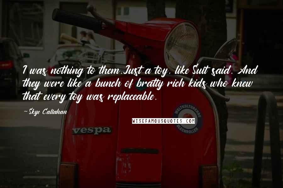 Skye Callahan Quotes: I was nothing to them.Just a toy, like Suit said. And they were like a bunch of bratty rich kids who knew that every toy was replaceable.