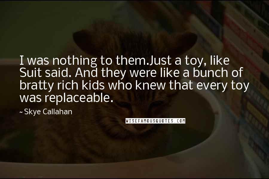 Skye Callahan Quotes: I was nothing to them.Just a toy, like Suit said. And they were like a bunch of bratty rich kids who knew that every toy was replaceable.