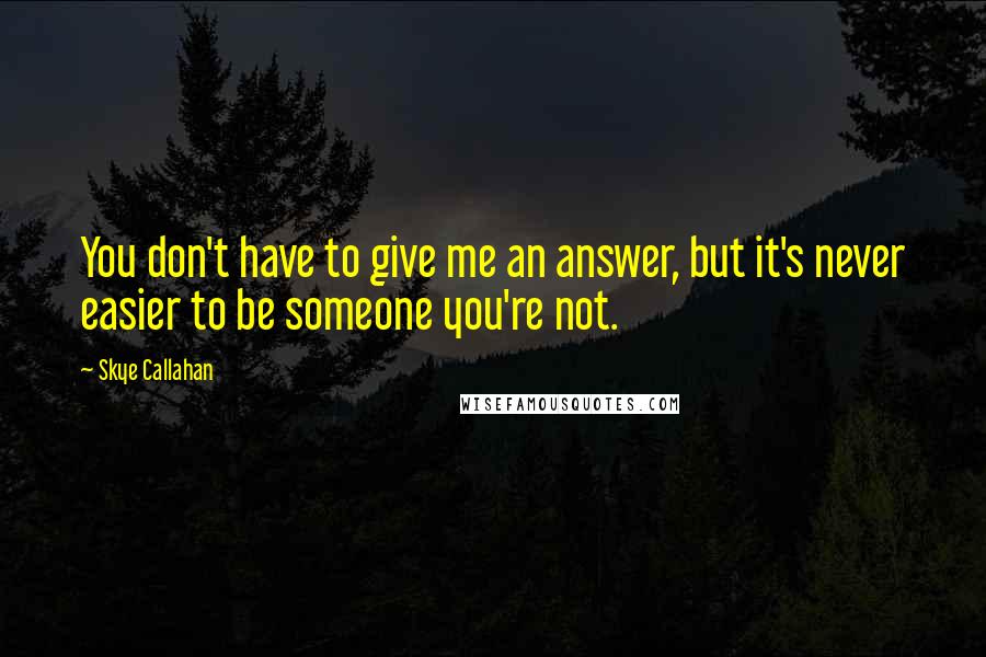 Skye Callahan Quotes: You don't have to give me an answer, but it's never easier to be someone you're not.