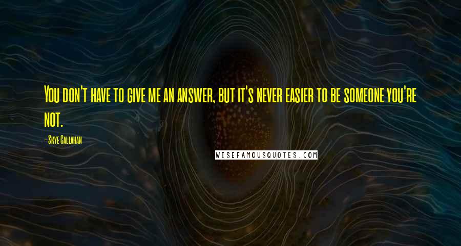 Skye Callahan Quotes: You don't have to give me an answer, but it's never easier to be someone you're not.