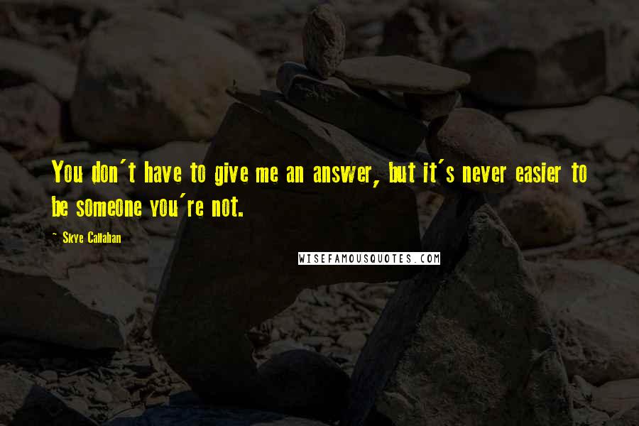 Skye Callahan Quotes: You don't have to give me an answer, but it's never easier to be someone you're not.