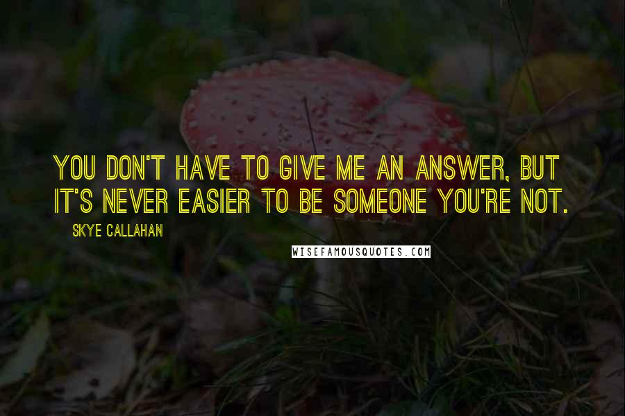 Skye Callahan Quotes: You don't have to give me an answer, but it's never easier to be someone you're not.
