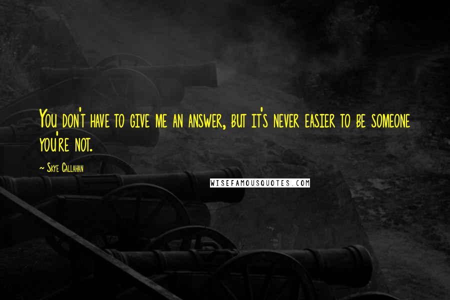 Skye Callahan Quotes: You don't have to give me an answer, but it's never easier to be someone you're not.