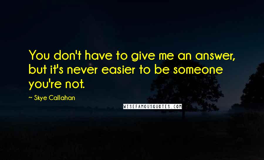 Skye Callahan Quotes: You don't have to give me an answer, but it's never easier to be someone you're not.