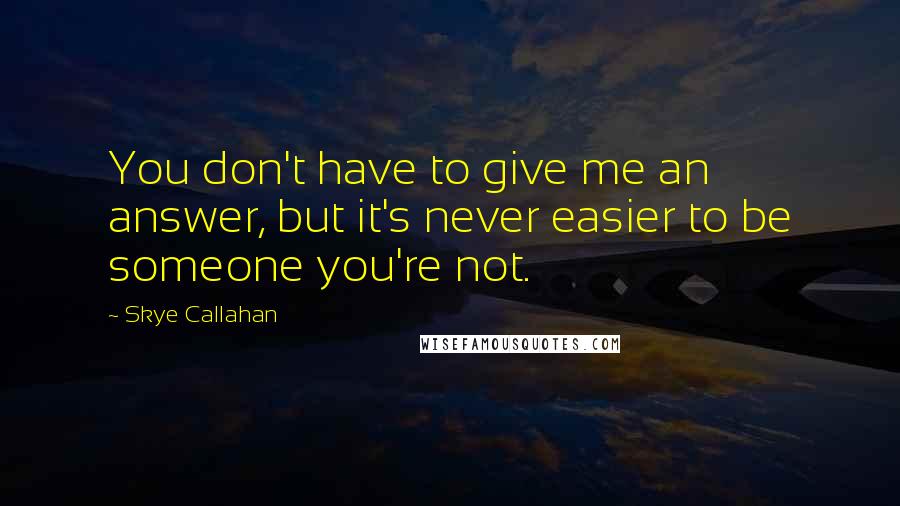 Skye Callahan Quotes: You don't have to give me an answer, but it's never easier to be someone you're not.