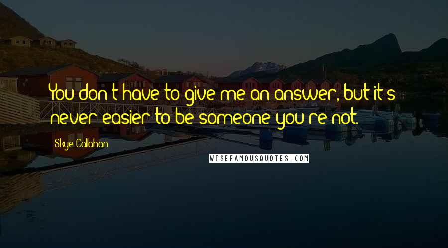 Skye Callahan Quotes: You don't have to give me an answer, but it's never easier to be someone you're not.