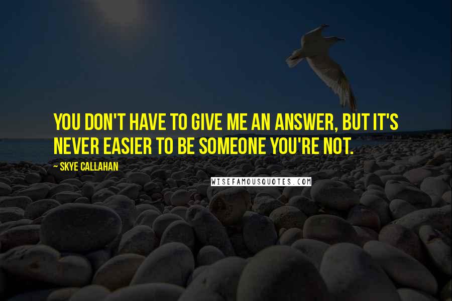 Skye Callahan Quotes: You don't have to give me an answer, but it's never easier to be someone you're not.