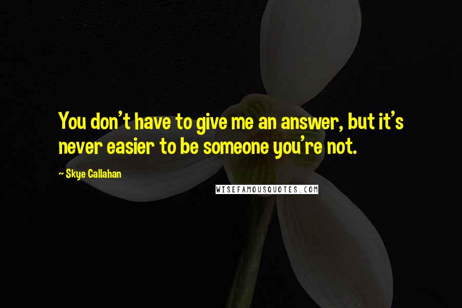 Skye Callahan Quotes: You don't have to give me an answer, but it's never easier to be someone you're not.