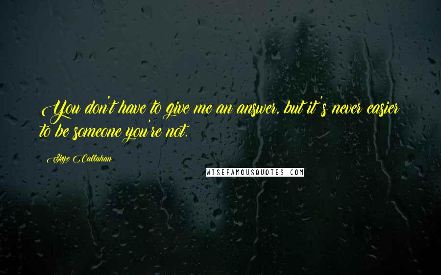 Skye Callahan Quotes: You don't have to give me an answer, but it's never easier to be someone you're not.